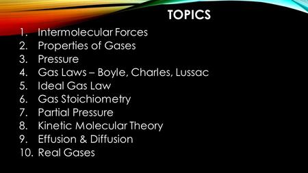 TOPICS 1.Intermolecular Forces 2.Properties of Gases 3.Pressure 4.Gas Laws – Boyle, Charles, Lussac 5.Ideal Gas Law 6.Gas Stoichiometry 7.Partial Pressure.