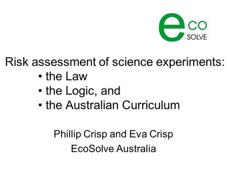 Risk assessment of science experiments: the Law the Logic, and the Australian Curriculum Phillip Crisp and Eva Crisp EcoSolve Australia.