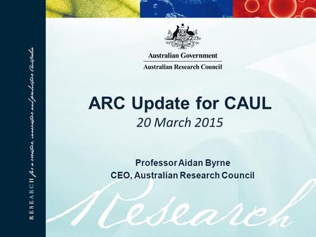 ARC Update for CAUL 20 March 2015 Professor Aidan Byrne CEO, Australian Research Council.