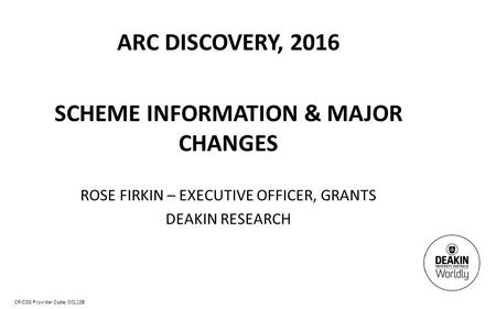 CRICOS Provider Code: 00113B ARC DISCOVERY, 2016 SCHEME INFORMATION & MAJOR CHANGES ROSE FIRKIN – EXECUTIVE OFFICER, GRANTS DEAKIN RESEARCH.