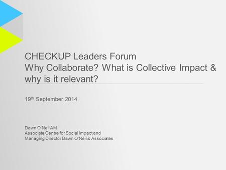 CHECKUP Leaders Forum Why Collaborate? What is Collective Impact & why is it relevant? 19 th September 2014 Dawn O’Neil AM Associate Centre for Social.