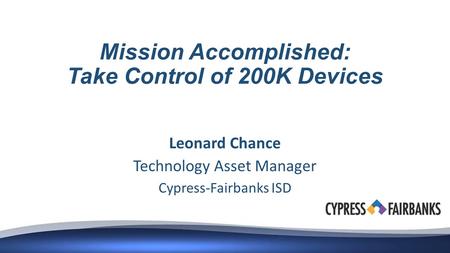 Mission Accomplished: Take Control of 200K Devices Leonard Chance Technology Asset Manager Cypress-Fairbanks ISD.