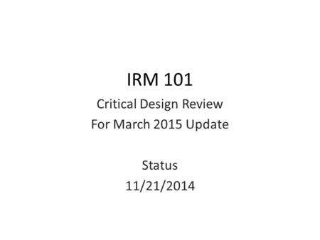 IRM 101 Critical Design Review For March 2015 Update Status 11/21/2014.
