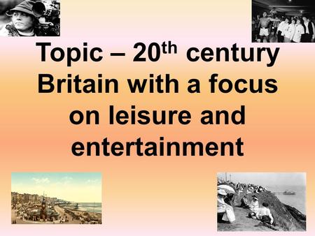Topic – 20 th century Britain with a focus on leisure and entertainment.