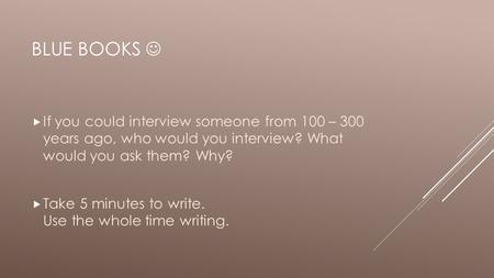 BLUE BOOKS  If you could interview someone from 100 – 300 years ago, who would you interview? What would you ask them? Why?  Take 5 minutes to write.