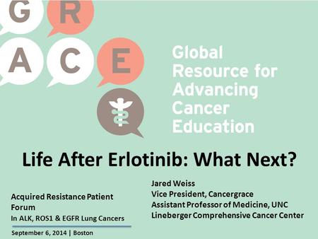 Acquired Resistance Patient Forum September 6, 2014 | Boston In ALK, ROS1 & EGFR Lung Cancers Life After Erlotinib: What Next? Jared Weiss Vice President,
