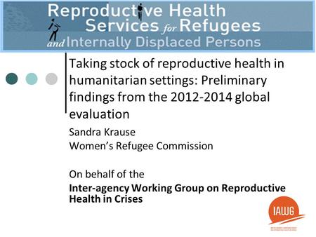 Taking stock of reproductive health in humanitarian settings: Preliminary findings from the 2012-2014 global evaluation Sandra Krause Women’s Refugee Commission.