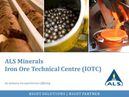 RIGHT SOLUTIONS | RIGHT PARTNER ALS Minerals Iron Ore Technical Centre (IOTC) An Industry Focused Service Offering.
