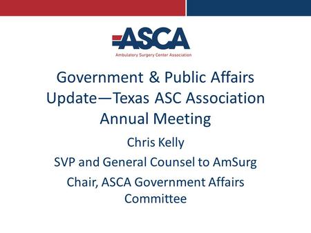 Government & Public Affairs Update—Texas ASC Association Annual Meeting Chris Kelly SVP and General Counsel to AmSurg Chair, ASCA Government Affairs Committee.