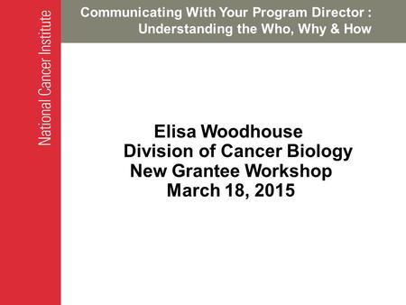 Communicating With Your Program Director : Understanding the Who, Why & How Elisa Woodhouse Division of Cancer Biology New Grantee Workshop March 18, 2015.