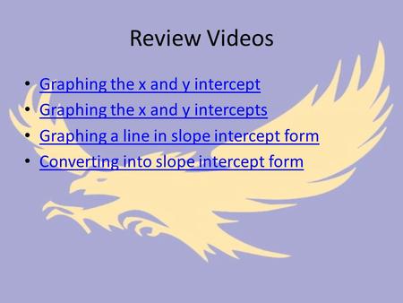 Review Videos Graphing the x and y intercept Graphing the x and y intercepts Graphing a line in slope intercept form Converting into slope intercept form.