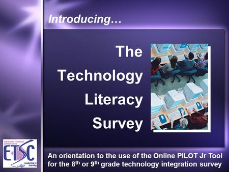 Introducing… The Technology Literacy Survey An orientation to the use of the Online PILOT Jr Tool for the 8 th or 9 th grade technology integration survey.