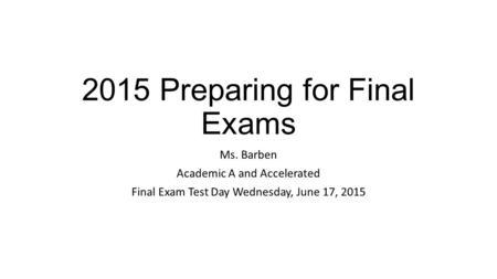 2015 Preparing for Final Exams Ms. Barben Academic A and Accelerated Final Exam Test Day Wednesday, June 17, 2015.
