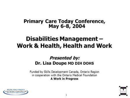 1 Primary Care Today Conference, May 6-8, 2004 Disabilities Management – Work & Health, Health and Work Presented by: Dr. Lisa Doupe MD DIH DOHS Funded.