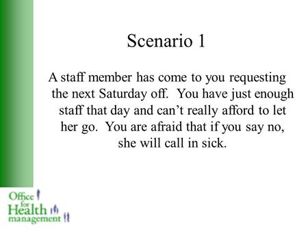 Scenario 1 A staff member has come to you requesting the next Saturday off. You have just enough staff that day and can’t really afford to let her go.