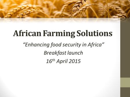 African Farming Solutions “Enhancing food security in Africa” Breakfast launch 16 th April 2015.