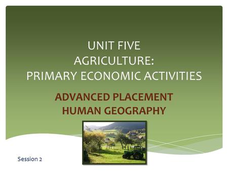UNIT FIVE AGRICULTURE: PRIMARY ECONOMIC ACTIVITIES ADVANCED PLACEMENT HUMAN GEOGRAPHY Session 2.