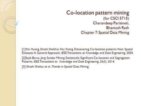 Co-location pattern mining (for CSCI 5715) Charandeep Parisineti, Bhavtosh Rath Chapter 7: Spatial Data Mining [1]Yan Huang, Shashi Shekhar, Hui Xiong.