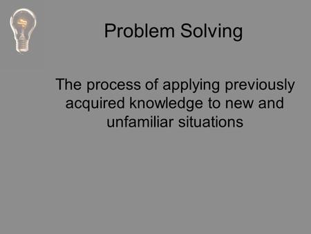 Problem Solving The process of applying previously acquired knowledge to new and unfamiliar situations.