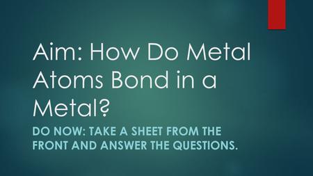 Aim: How Do Metal Atoms Bond in a Metal? DO NOW: TAKE A SHEET FROM THE FRONT AND ANSWER THE QUESTIONS.
