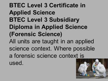 BTEC Level 3 Certificate in Applied Science BTEC Level 3 Subsidiary Diploma in Applied Science (Forensic Science) All units are taught in an applied science.