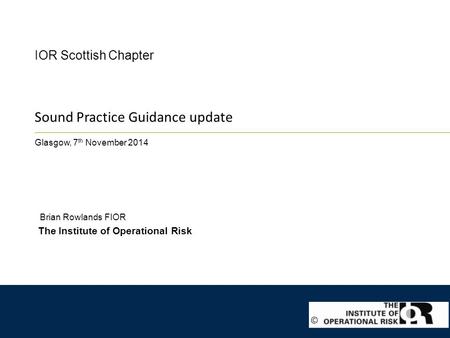 Sound Practice Guidance update Glasgow, 7 th November 2014 IOR Scottish Chapter The Institute of Operational Risk Brian Rowlands FIOR ©