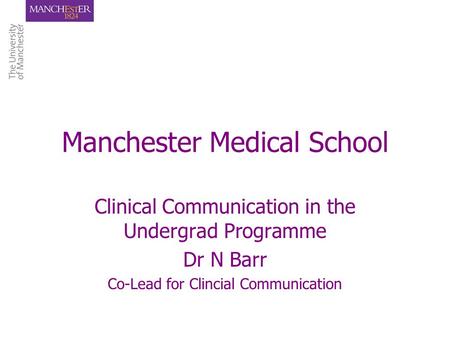 Manchester Medical School Clinical Communication in the Undergrad Programme Dr N Barr Co-Lead for Clincial Communication.