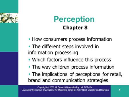 Copyright  2002 McGraw-Hill Australia Pty Ltd. PPTs t/a Consumer Behaviour: Implications for Marketing Strategy 3e by Neal, Quester and Hawkins 1 Perception.