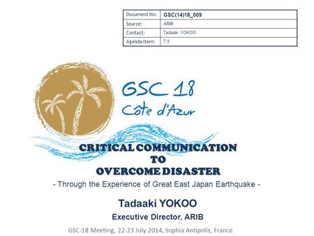 CRITICAL COMMUNICATION TO OVERCOME DISASTER Tadaaki YOKOO Executive Director, ARIB GSC-18 Meeting, 22-23 July 2014, Sophia Antipolis, France Document No: