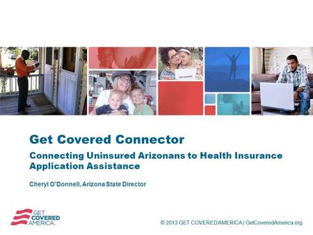 © 2013 GET COVERED AMERICA | GetCoveredAmerica.org Cheryl O’Donnell, Arizona State Director Get Covered Connector Connecting Uninsured Arizonans to Health.