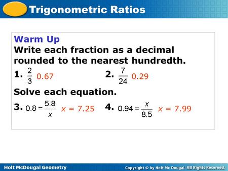 Holt McDougal Geometry Trigonometric Ratios Warm Up Write each fraction as a decimal rounded to the nearest hundredth. 1. 2. Solve each equation. 3. 4.