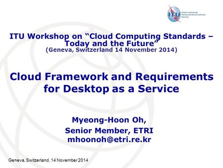 Geneva, Switzerland, 14 November 2014 Cloud Framework and Requirements for Desktop as a Service Myeong-Hoon Oh, Senior Member, ETRI