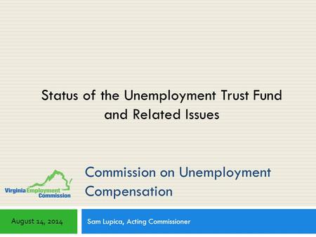 Commission on Unemployment Compensation Sam Lupica, Acting Commissioner August 14, 2014 Status of the Unemployment Trust Fund and Related Issues.