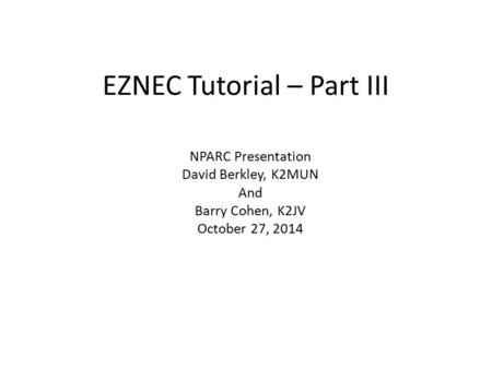 EZNEC Tutorial – Part III NPARC Presentation David Berkley, K2MUN And Barry Cohen, K2JV October 27, 2014.