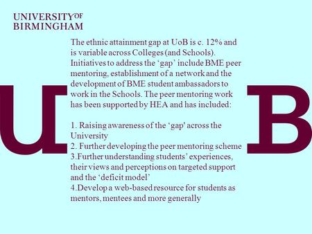 The ethnic attainment gap at UoB is c. 12% and is variable across Colleges (and Schools). Initiatives to address the ‘gap’ include BME peer mentoring,