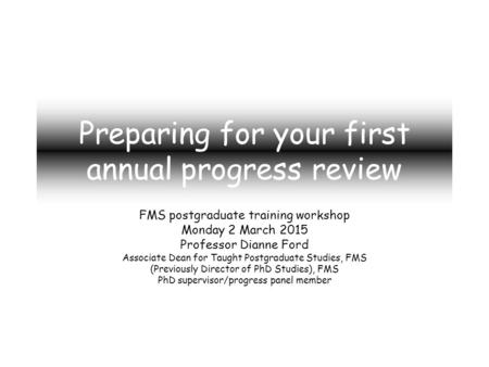 Preparing for your first annual progress review FMS postgraduate training workshop Monday 2 March 2015 Professor Dianne Ford Associate Dean for Taught.