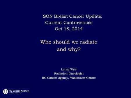 SON Breast Cancer Update: Current Controversies Oct 18, 2014 Who should we radiate and why? Lorna Weir Radiation Oncologist BC Cancer Agency, Vancouver.