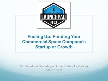 Fueling Up: Funding Your Commercial Space Company’s Startup or Growth 5 th International Workshop on Lunar Surface Applications April 17, 2015.