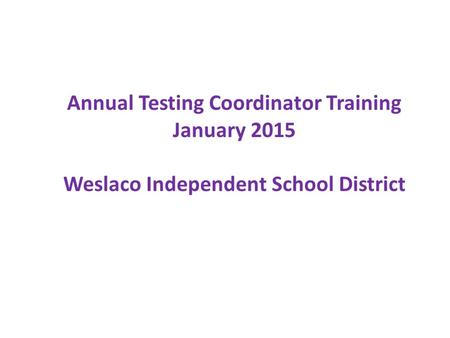 Annual Testing Coordinator Training January 2015 Weslaco Independent School District.