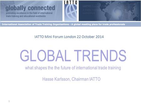 1 GLOBAL TRENDS what shapes the the future of international trade training Hasse Karlsson, Chairman IATTO IATTO Mini Forum London 22 October 2014.