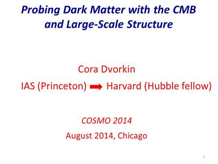 Probing Dark Matter with the CMB and Large-Scale Structure 1 Cora Dvorkin IAS (Princeton) Harvard (Hubble fellow) COSMO 2014 August 2014, Chicago.