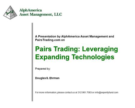1 A Presentation by AlphAmerica Asset Management and PairsTrading.com on Pairs Trading: Leveraging Expanding Technologies Prepared by: Douglas S. Ehrman.