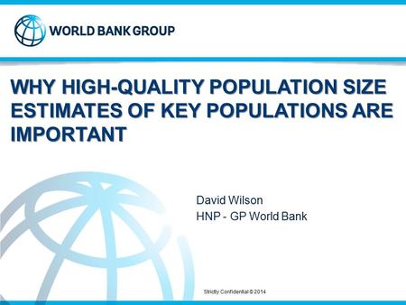 Strictly Confidential © 2014 WHY HIGH-QUALITY POPULATION SIZE ESTIMATES OF KEY POPULATIONS ARE IMPORTANT David Wilson HNP - GP World Bank.