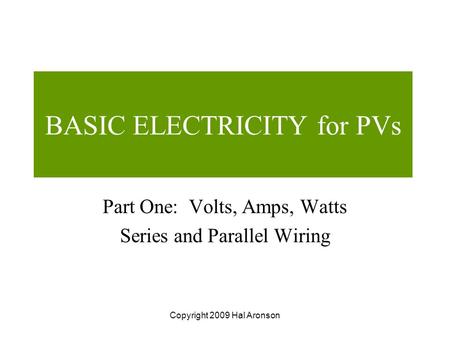 Copyright 2009 Hal Aronson BASIC ELECTRICITY for PVs Part One: Volts, Amps, Watts Series and Parallel Wiring.