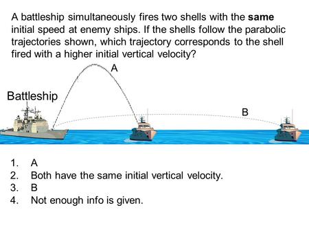 A battleship simultaneously fires two shells with the same initial speed at enemy ships. If the shells follow the parabolic trajectories shown, which trajectory.