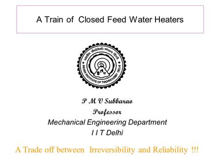 A Train of Closed Feed Water Heaters A Trade off between Irreversibility and Reliability !!! P M V Subbarao Professor Mechanical Engineering Department.