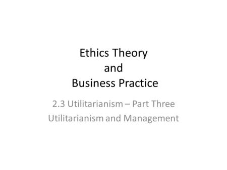 Ethics Theory and Business Practice 2.3 Utilitarianism – Part Three Utilitarianism and Management.