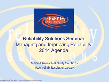Copyright © 2014 reliability solutions all rights reserved Reliability Solutions Seminar Managing and Improving Reliability 2014 Agenda Martin Shaw – Reliability.