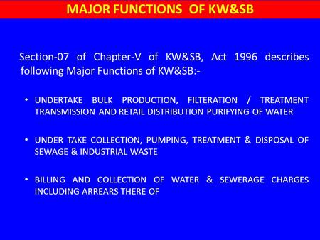 Section-07 of Chapter-V of KW&SB, Act 1996 describes following Major Functions of KW&SB:- UNDERTAKE BULK PRODUCTION, FILTERATION / TREATMENT TRANSMISSION.