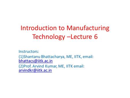 Introduction to Manufacturing Technology –Lecture 6 Instructors: (1)Shantanu Bhattacharya, ME, IITK,    (2)Prof.